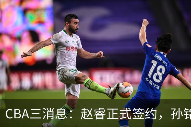 CBA三消息：赵睿正式签约，孙铭徽留遗憾，广东队报价国家队前锋